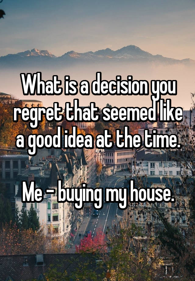 What is a decision you regret that seemed like a good idea at the time.

Me - buying my house.