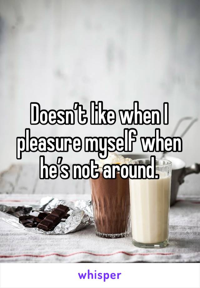 Doesn’t like when I pleasure myself when he’s not around.