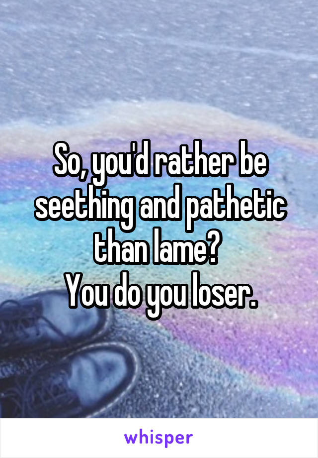 So, you'd rather be seething and pathetic than lame? 
You do you loser.