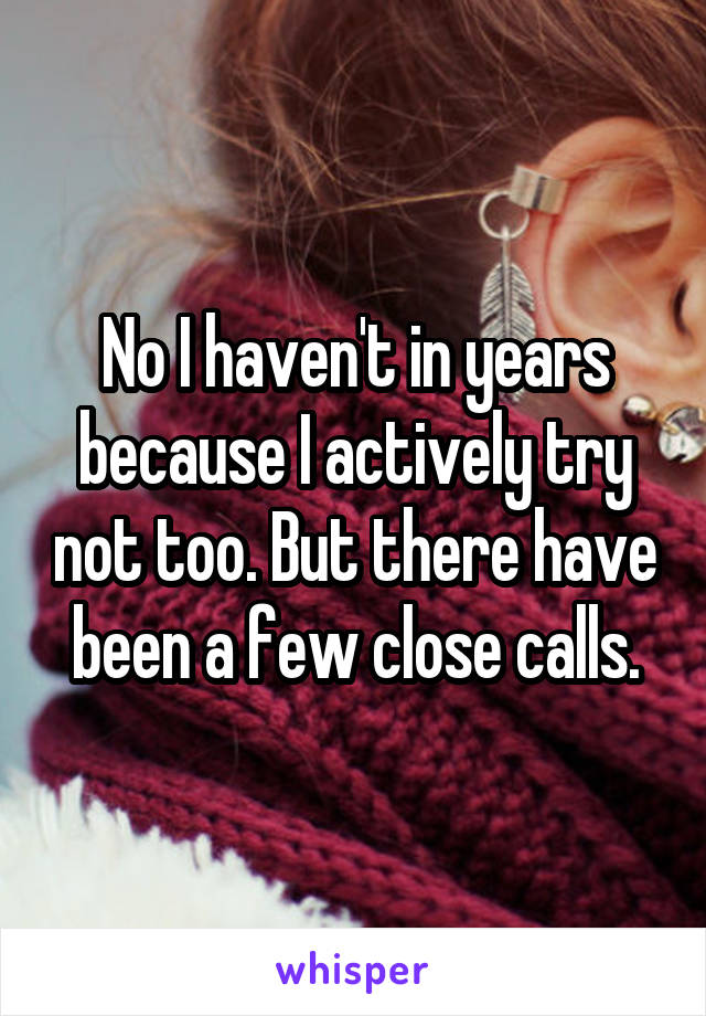 No I haven't in years because I actively try not too. But there have been a few close calls.