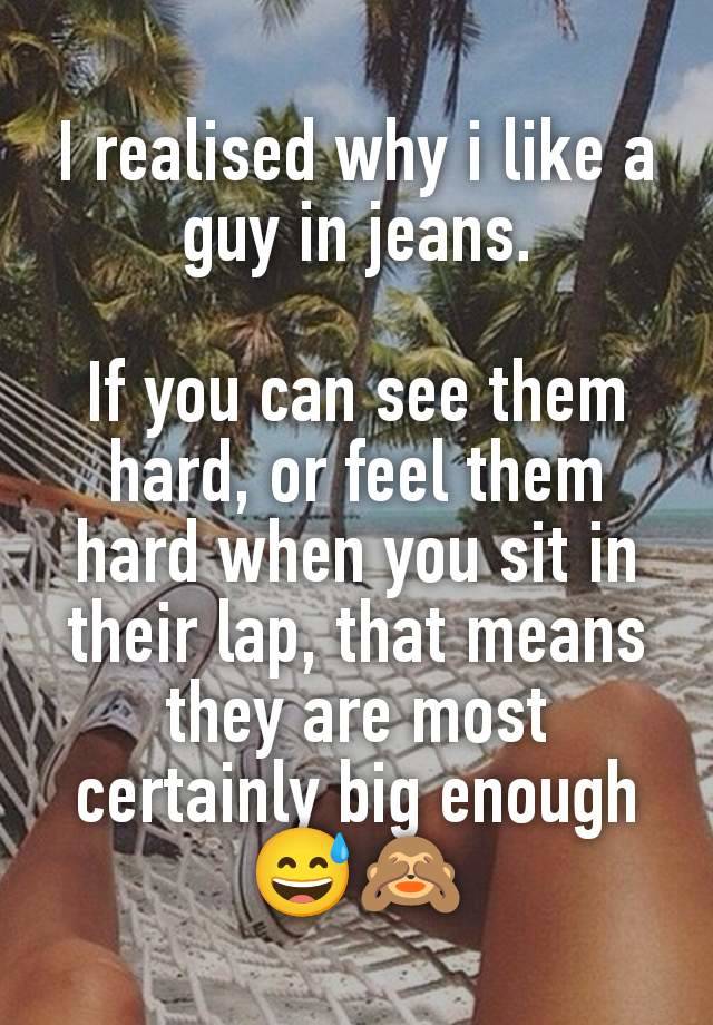 I realised why i like a guy in jeans.

If you can see them hard, or feel them hard when you sit in their lap, that means they are most certainly big enough 😅🙈