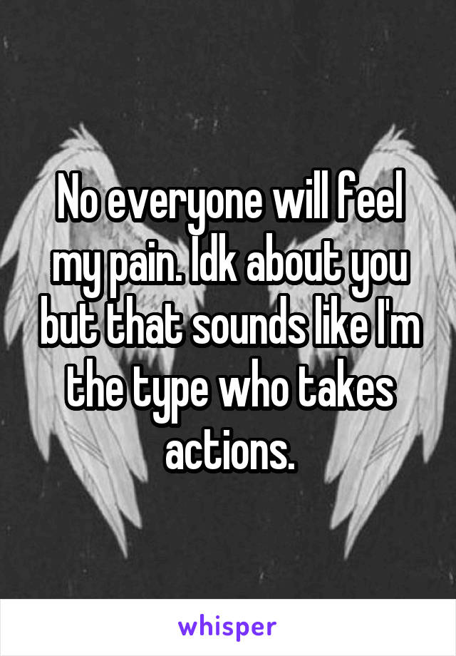 No everyone will feel my pain. Idk about you but that sounds like I'm the type who takes actions.