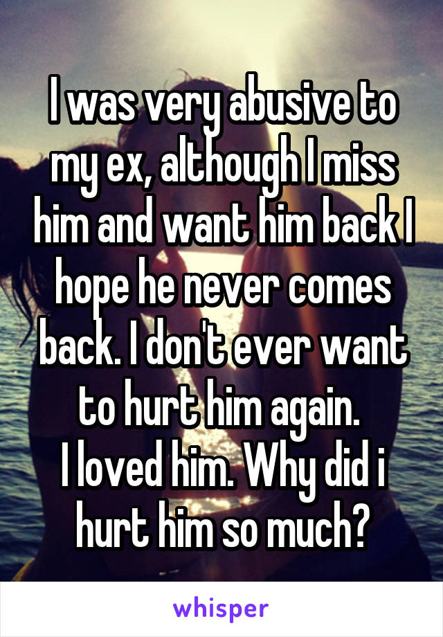 I was very abusive to my ex, although I miss him and want him back I hope he never comes back. I don't ever want to hurt him again. 
I loved him. Why did i hurt him so much?