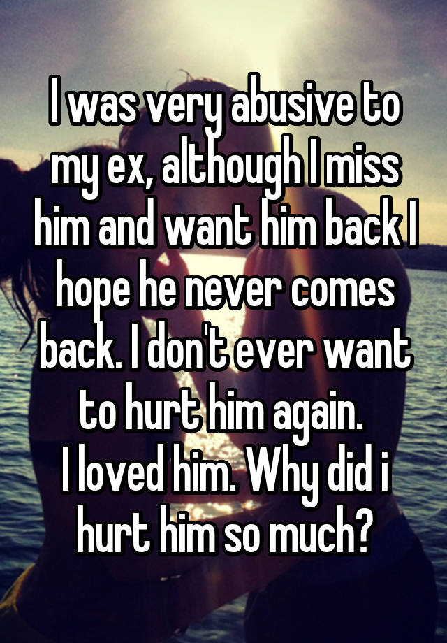 I was very abusive to my ex, although I miss him and want him back I hope he never comes back. I don't ever want to hurt him again. 
I loved him. Why did i hurt him so much?