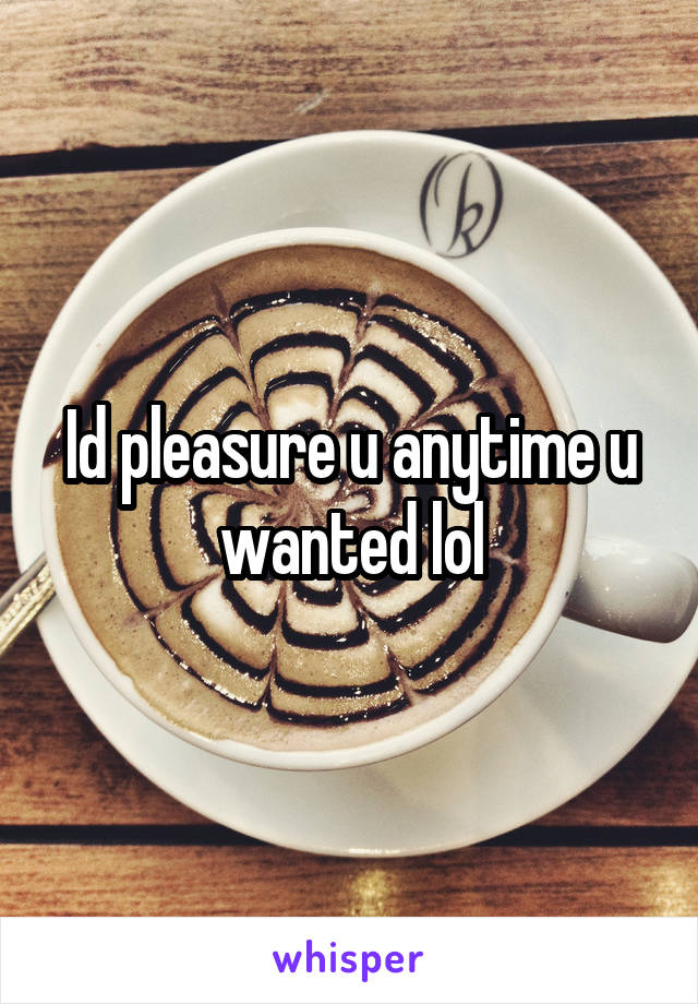 Id pleasure u anytime u wanted lol