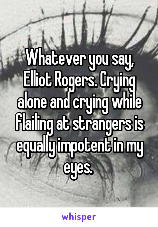 Whatever you say, Elliot Rogers. Crying alone and crying while flailing at strangers is equally impotent in my eyes. 