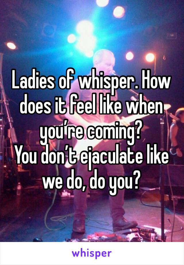 Ladies of whisper. How does it feel like when you’re coming? 
You don’t ejaculate like we do, do you?