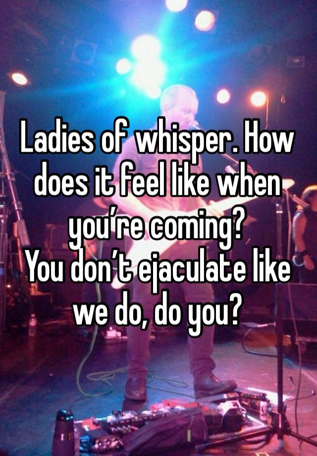 Ladies of whisper. How does it feel like when you’re coming? 
You don’t ejaculate like we do, do you?