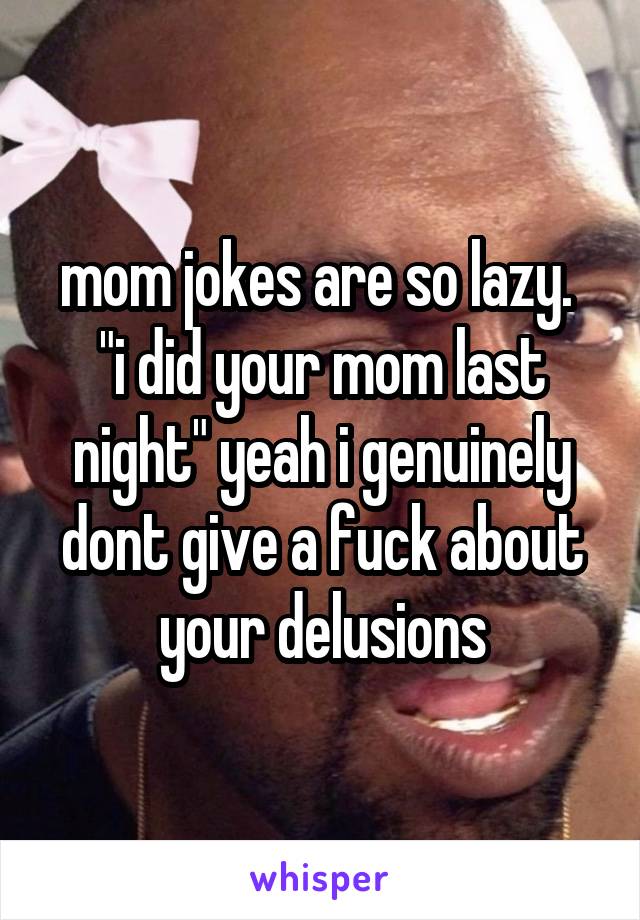 mom jokes are so lazy. 
"i did your mom last night" yeah i genuinely dont give a fuck about your delusions