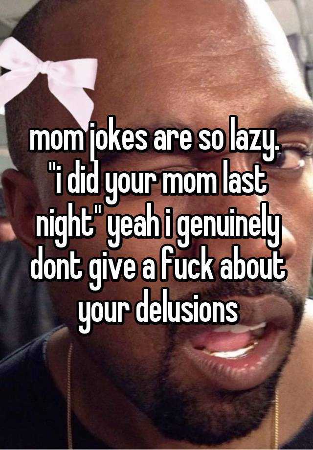 mom jokes are so lazy. 
"i did your mom last night" yeah i genuinely dont give a fuck about your delusions