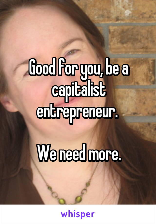 Good for you, be a capitalist entrepreneur. 

We need more.