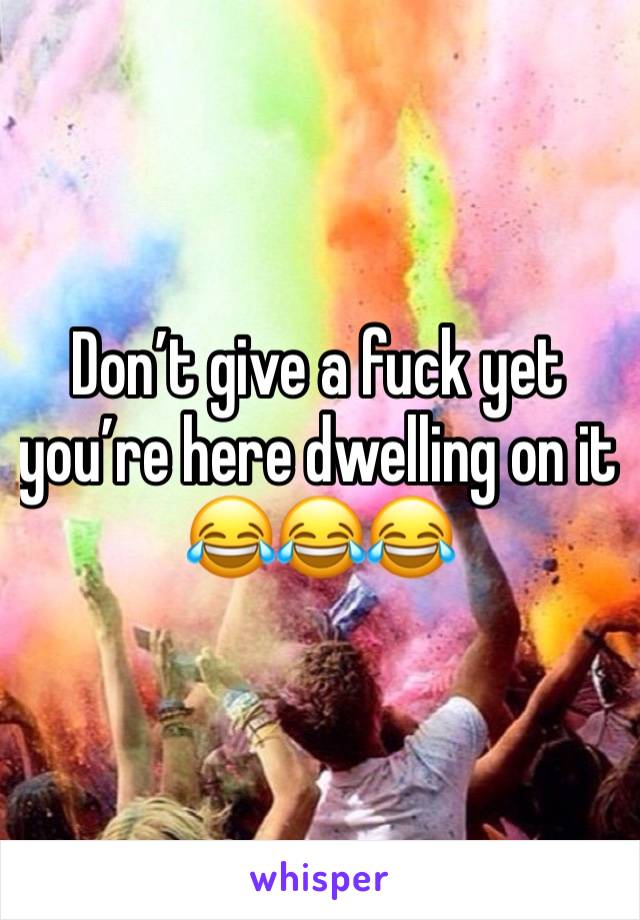 Don’t give a fuck yet you’re here dwelling on it 😂😂😂