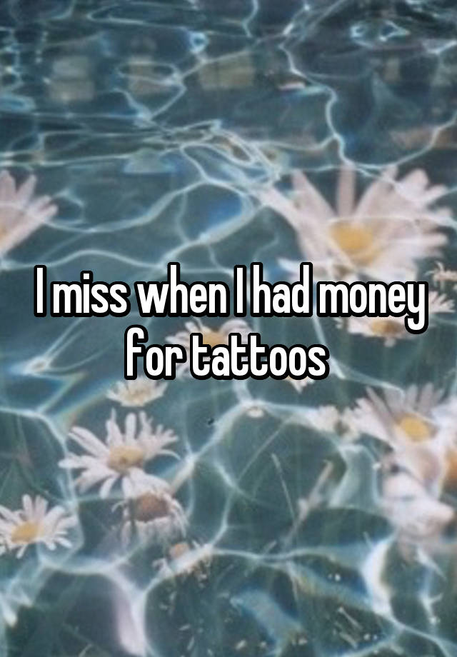 I miss when I had money for tattoos 