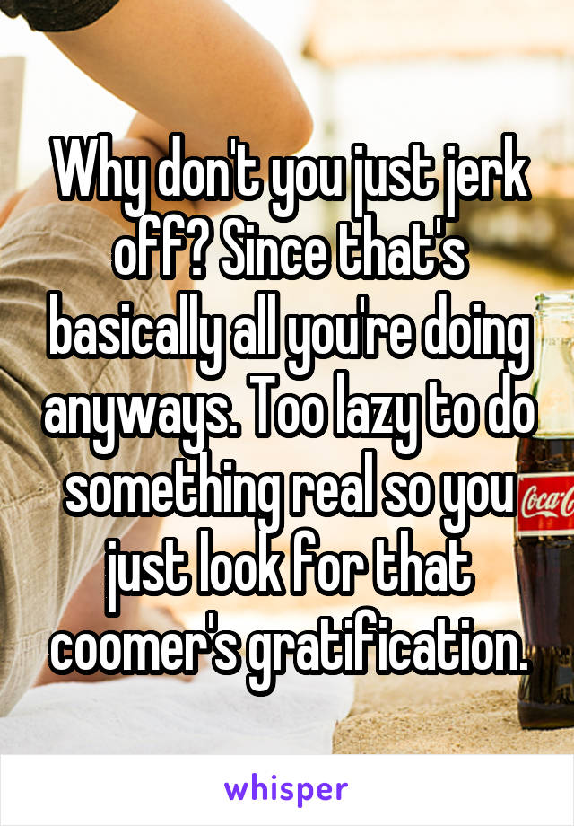 Why don't you just jerk off? Since that's basically all you're doing anyways. Too lazy to do something real so you just look for that coomer's gratification.