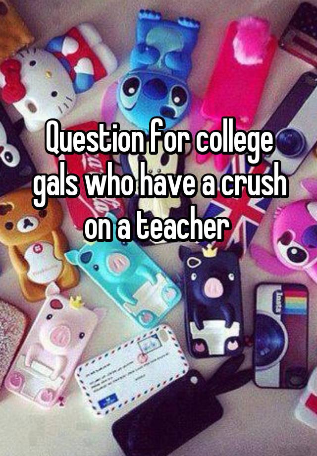 Question for college gals who have a crush on a teacher 

