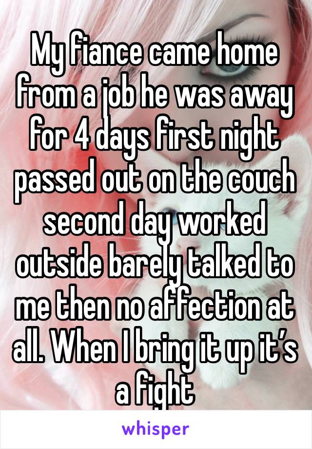 My fiance came home from a job he was away for 4 days first night passed out on the couch second day worked outside barely talked to me then no affection at all. When I bring it up it’s a fight 