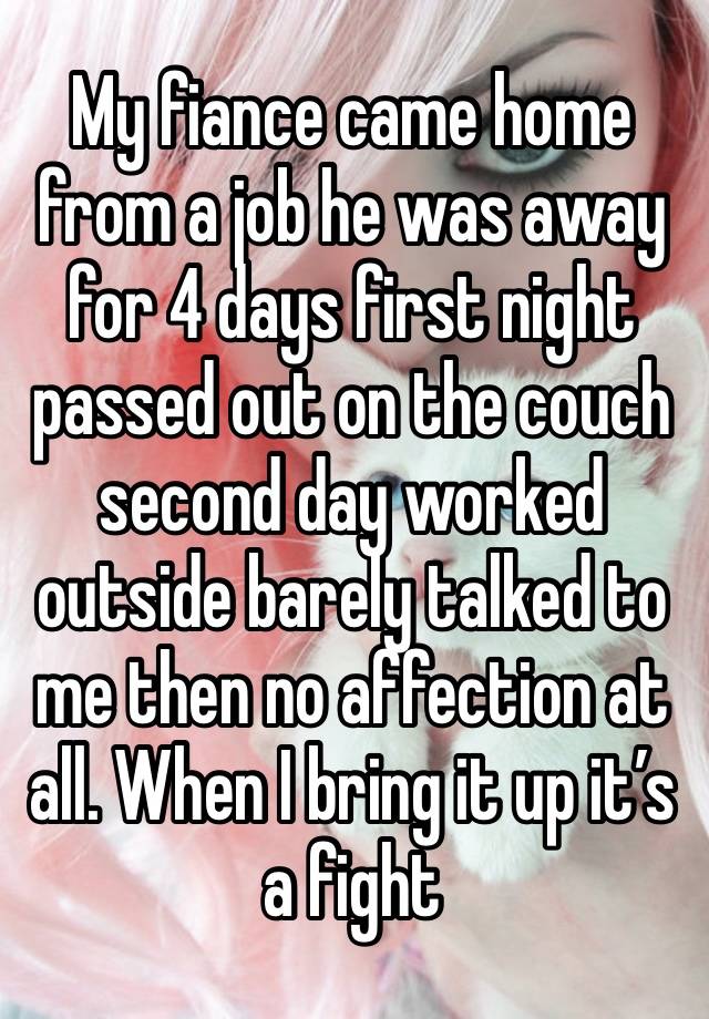 My fiance came home from a job he was away for 4 days first night passed out on the couch second day worked outside barely talked to me then no affection at all. When I bring it up it’s a fight 