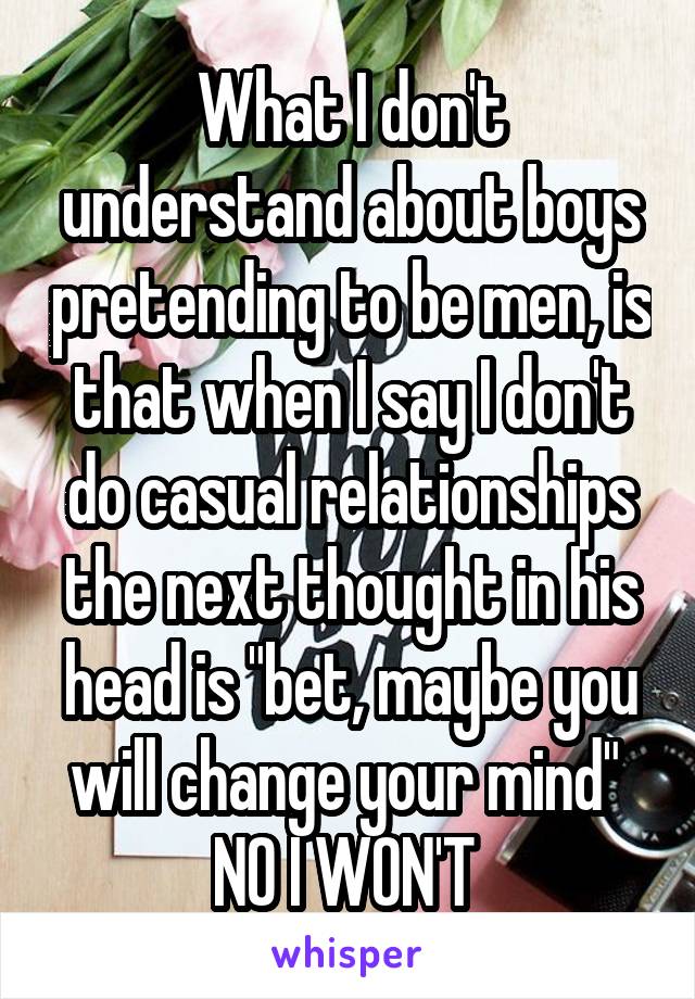 What I don't understand about boys pretending to be men, is that when I say I don't do casual relationships the next thought in his head is "bet, maybe you will change your mind" 
NO I WON'T 