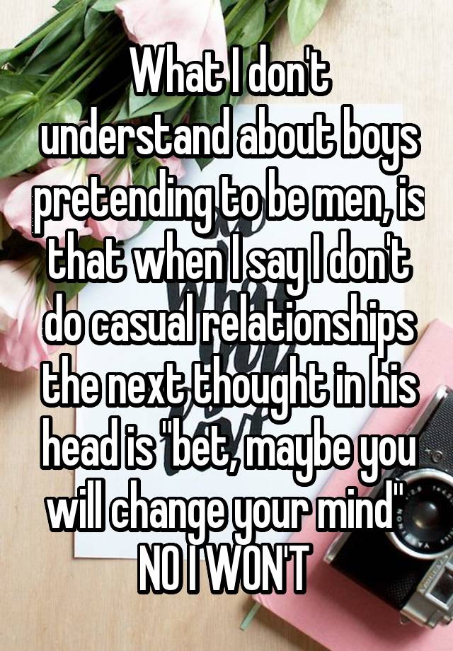 What I don't understand about boys pretending to be men, is that when I say I don't do casual relationships the next thought in his head is "bet, maybe you will change your mind" 
NO I WON'T 