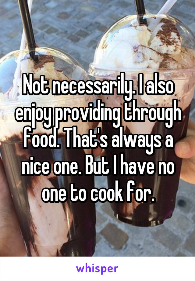 Not necessarily. I also enjoy providing through food. That's always a nice one. But I have no one to cook for.