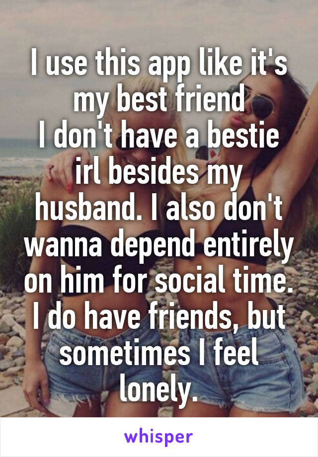 I use this app like it's my best friend
I don't have a bestie irl besides my husband. I also don't wanna depend entirely on him for social time.
I do have friends, but sometimes I feel lonely.