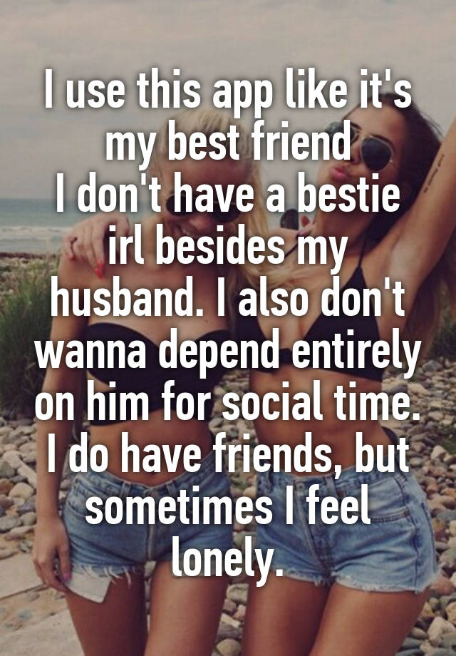 I use this app like it's my best friend
I don't have a bestie irl besides my husband. I also don't wanna depend entirely on him for social time.
I do have friends, but sometimes I feel lonely.