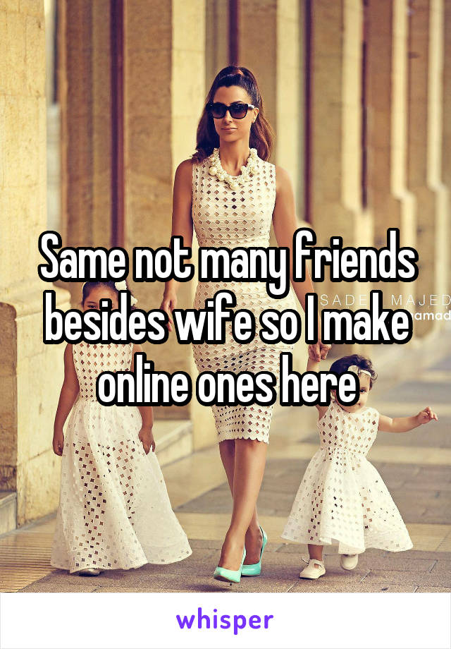 Same not many friends besides wife so I make online ones here