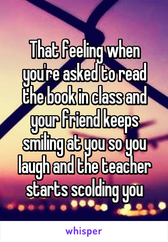 That feeling when you're asked to read the book in class and your friend keeps smiling at you so you laugh and the teacher starts scolding you