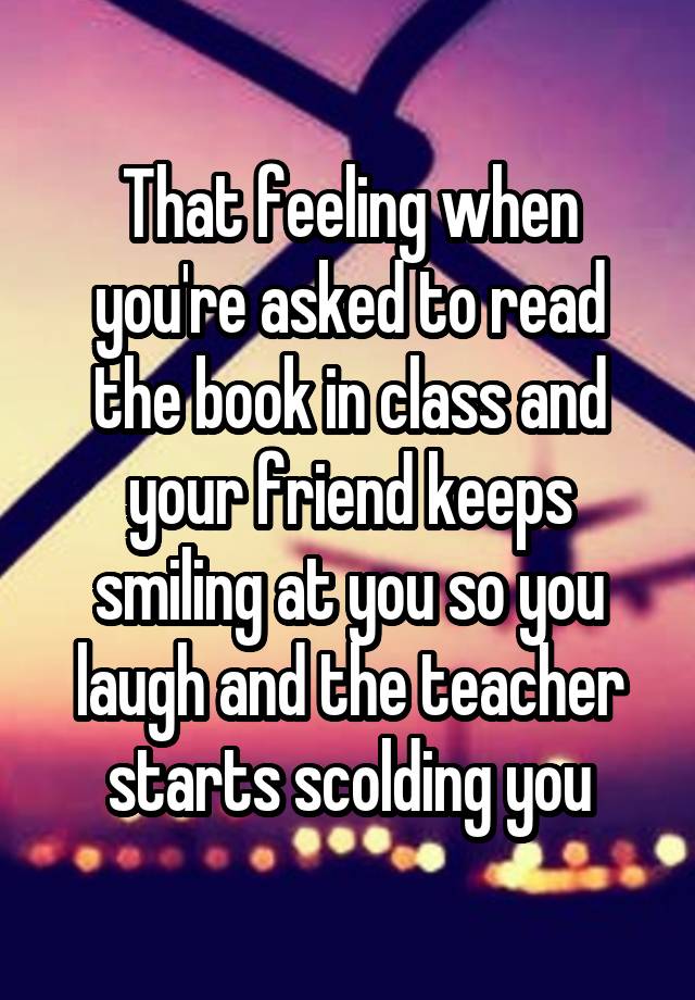 That feeling when you're asked to read the book in class and your friend keeps smiling at you so you laugh and the teacher starts scolding you