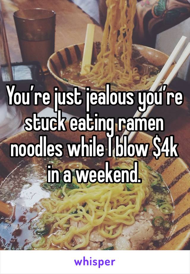 You’re just jealous you’re stuck eating ramen noodles while I blow $4k in a weekend. 