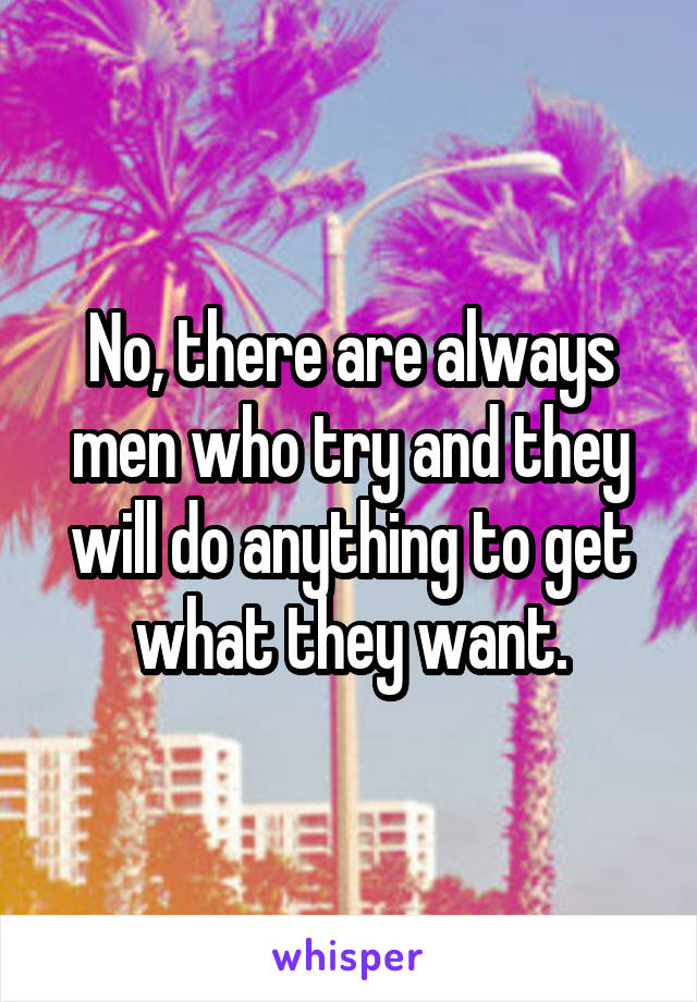 No, there are always men who try and they will do anything to get what they want.