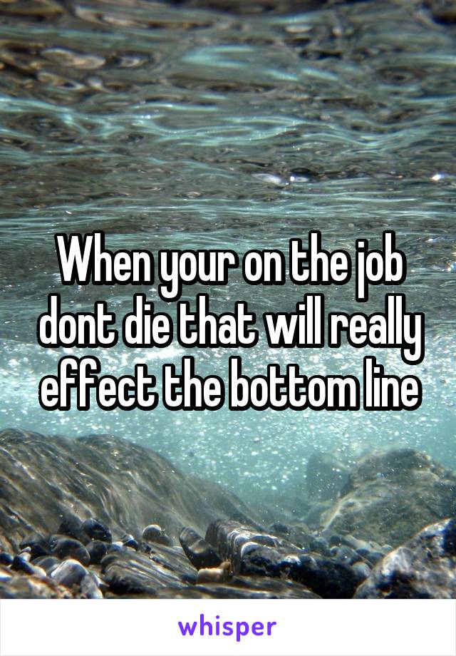 When your on the job dont die that will really effect the bottom line