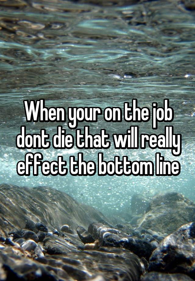 When your on the job dont die that will really effect the bottom line