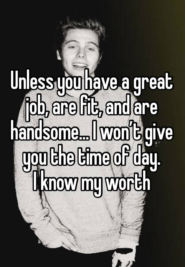 Unless you have a great job, are fit, and are handsome… I won’t give you the time of day. 
I know my worth