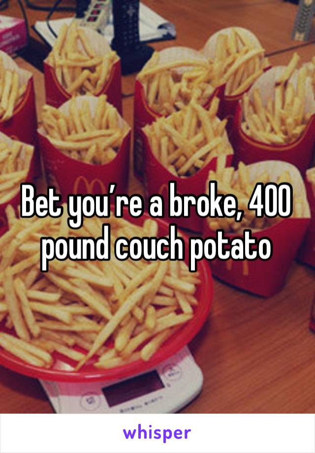 Bet you’re a broke, 400 pound couch potato 