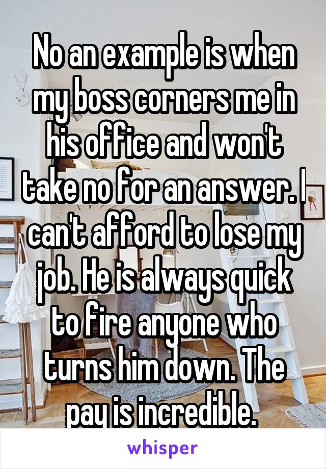 No an example is when my boss corners me in his office and won't take no for an answer. I can't afford to lose my job. He is always quick to fire anyone who turns him down. The pay is incredible. 