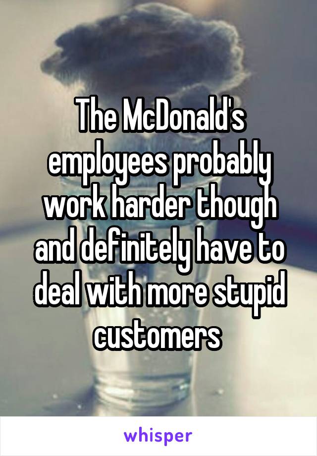 The McDonald's employees probably work harder though and definitely have to deal with more stupid customers 