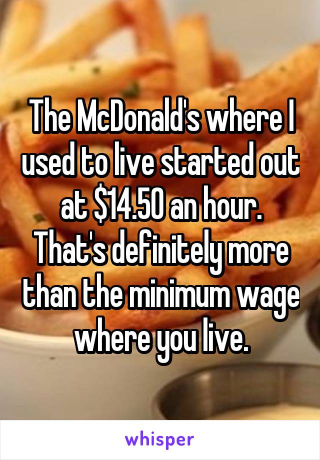 The McDonald's where I used to live started out at $14.50 an hour.
That's definitely more than the minimum wage where you live.