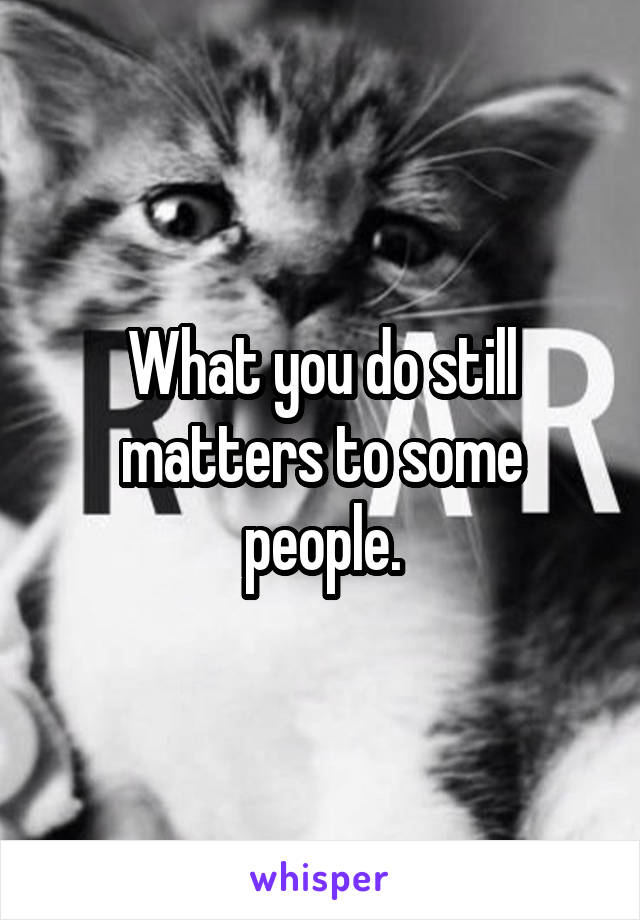 What you do still matters to some people.