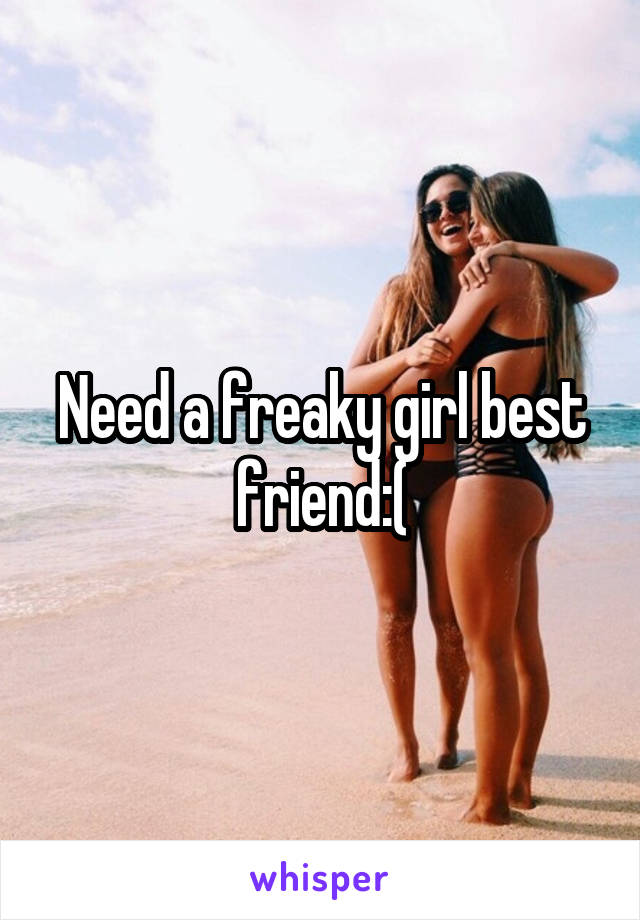 Need a freaky girl best friend:(