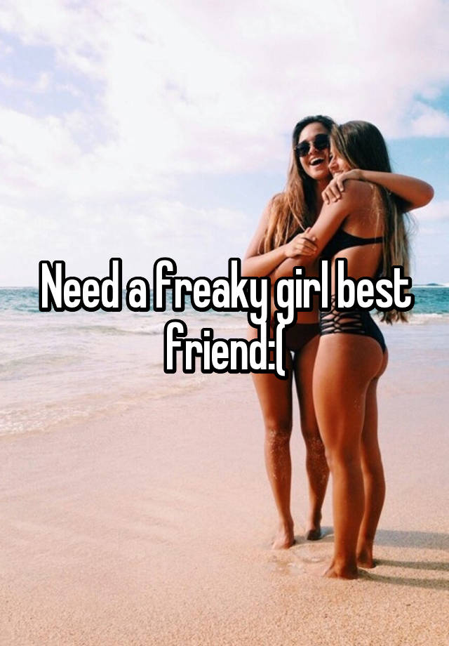 Need a freaky girl best friend:(