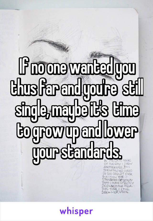 If no one wanted you thus far and you're  still single, maybe it's  time to grow up and lower your standards.