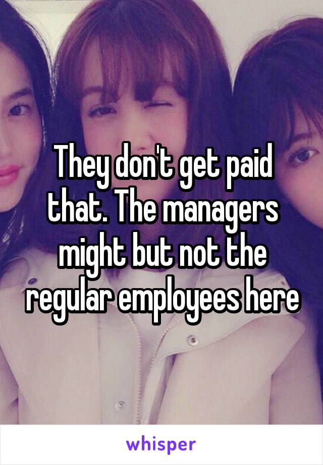 They don't get paid that. The managers might but not the regular employees here