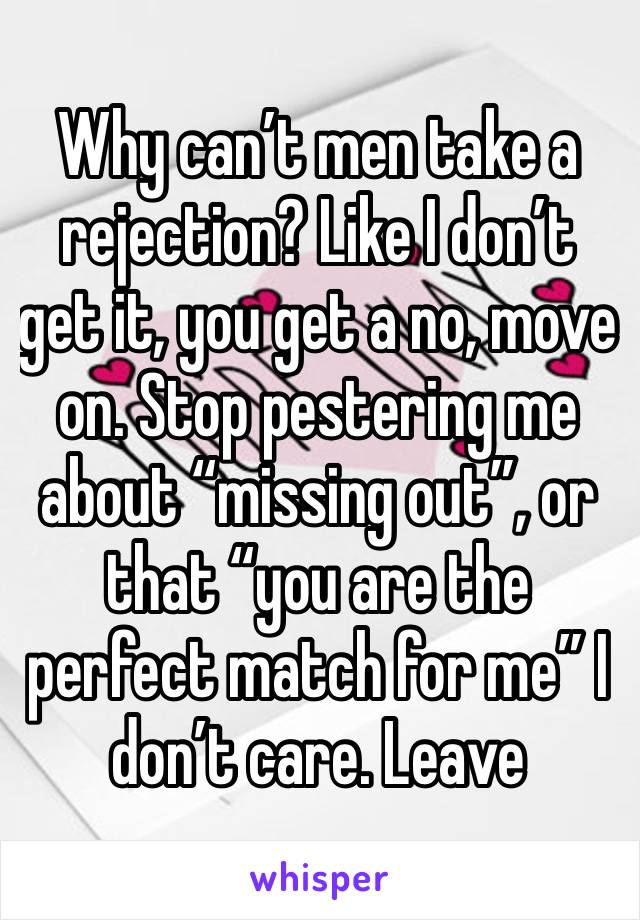 Why can’t men take a rejection? Like I don’t get it, you get a no, move on. Stop pestering me about “missing out”, or that “you are the perfect match for me” I don’t care. Leave 