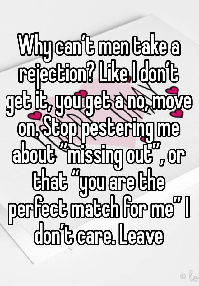 Why can’t men take a rejection? Like I don’t get it, you get a no, move on. Stop pestering me about “missing out”, or that “you are the perfect match for me” I don’t care. Leave 