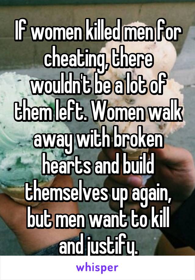 If women killed men for cheating, there wouldn't be a lot of them left. Women walk away with broken hearts and build themselves up again, but men want to kill and justify.