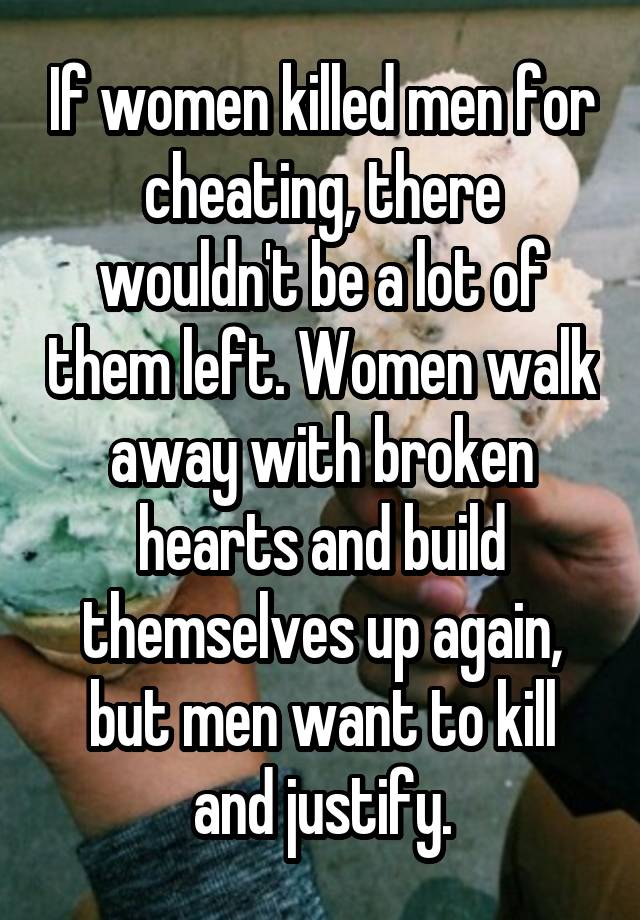 If women killed men for cheating, there wouldn't be a lot of them left. Women walk away with broken hearts and build themselves up again, but men want to kill and justify.