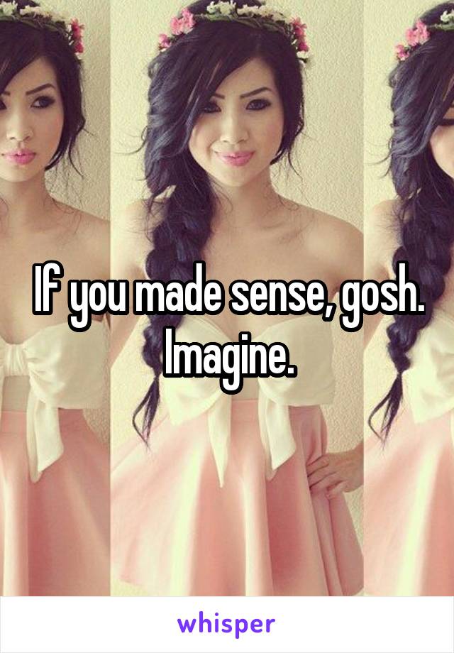 If you made sense, gosh. Imagine.