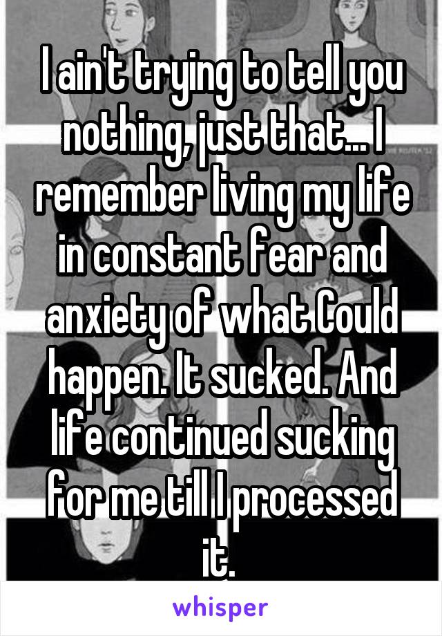 I ain't trying to tell you nothing, just that... I remember living my life in constant fear and anxiety of what Could happen. It sucked. And life continued sucking for me till I processed it. 