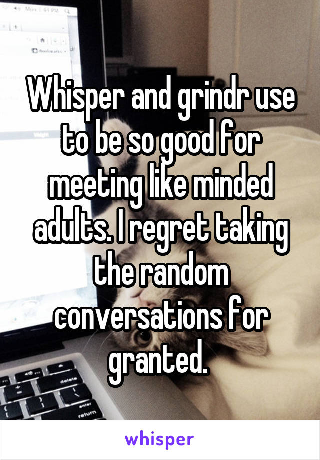 Whisper and grindr use to be so good for meeting like minded adults. I regret taking the random conversations for granted. 